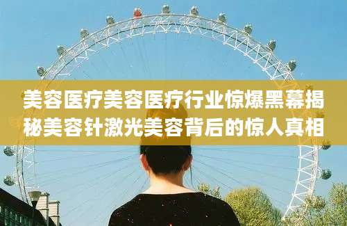 美容医疗美容医疗行业惊爆黑幕揭秘美容针激光美容背后的惊人真相