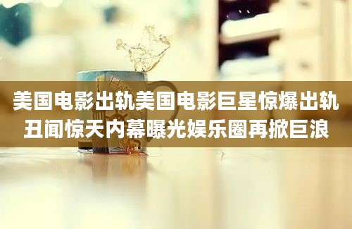 美国电影出轨美国电影巨星惊爆出轨丑闻惊天内幕曝光娱乐圈再掀巨浪
