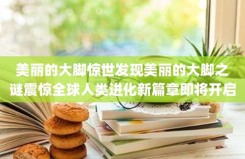 美丽的大脚惊世发现美丽的大脚之谜震惊全球人类进化新篇章即将开启
