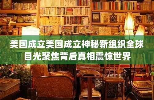 美国成立美国成立神秘新组织全球目光聚焦背后真相震惊世界