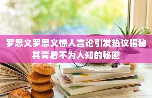 罗思义罗思义惊人言论引发热议揭秘其背后不为人知的秘密