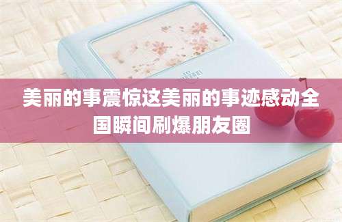 美丽的事震惊这美丽的事迹感动全国瞬间刷爆朋友圈