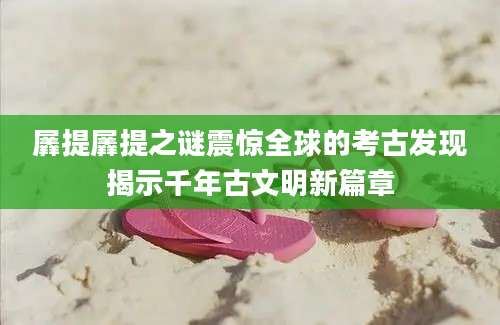 羼提羼提之谜震惊全球的考古发现揭示千年古文明新篇章