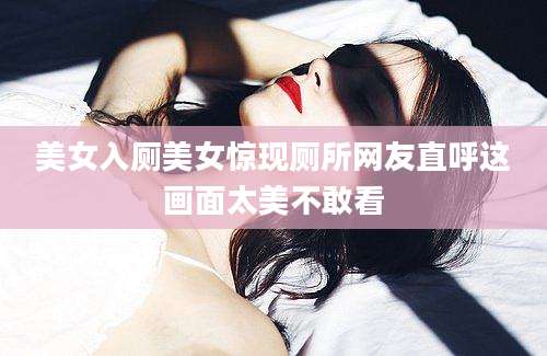 美女入厕美女惊现厕所网友直呼这画面太美不敢看