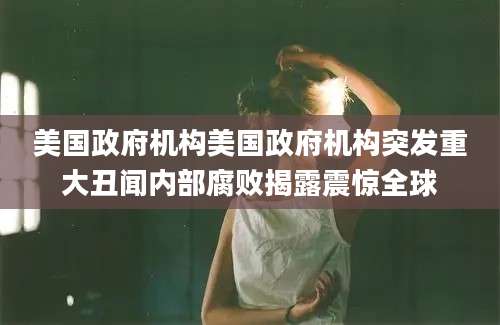 美国政府机构美国政府机构突发重大丑闻内部腐败揭露震惊全球