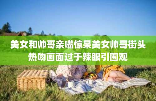 美女和帅哥亲嘴惊呆美女帅哥街头热吻画面过于辣眼引围观