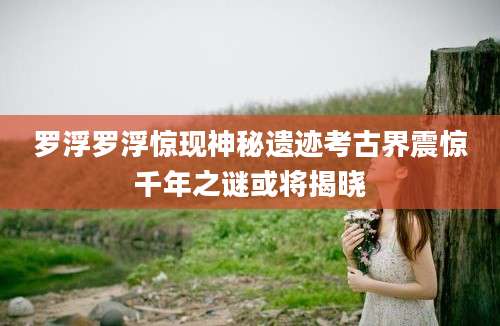 罗浮罗浮惊现神秘遗迹考古界震惊千年之谜或将揭晓