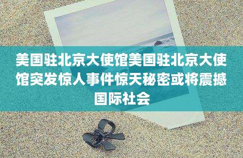 美国驻北京大使馆美国驻北京大使馆突发惊人事件惊天秘密或将震撼国际社会