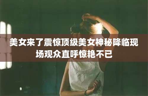 美女来了震惊顶级美女神秘降临现场观众直呼惊艳不已