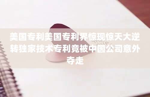 美国专利美国专利界惊现惊天大逆转独家技术专利竟被中国公司意外夺走