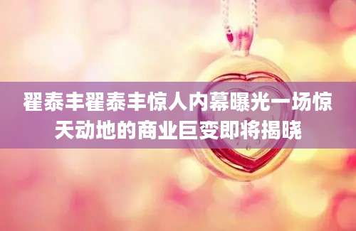 翟泰丰翟泰丰惊人内幕曝光一场惊天动地的商业巨变即将揭晓