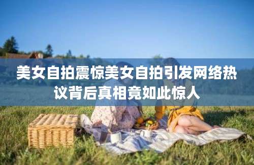 美女自拍震惊美女自拍引发网络热议背后真相竟如此惊人