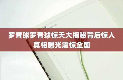 罗青球罗青球惊天大揭秘背后惊人真相曝光震惊全国