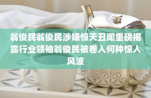翁俊民翁俊民涉嫌惊天丑闻重磅揭露行业领袖翁俊民被卷入何种惊人风波