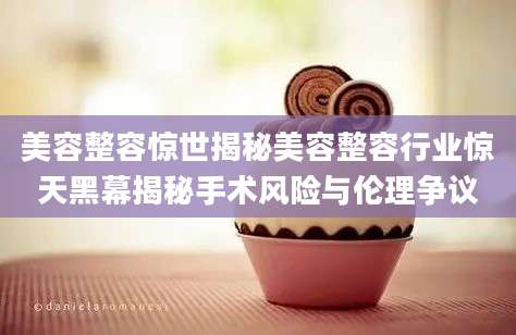美容整容惊世揭秘美容整容行业惊天黑幕揭秘手术风险与伦理争议