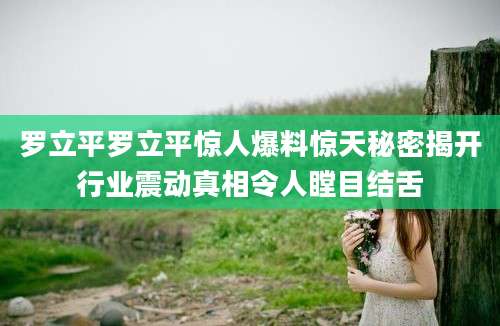 罗立平罗立平惊人爆料惊天秘密揭开行业震动真相令人瞠目结舌