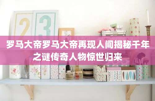 罗马大帝罗马大帝再现人间揭秘千年之谜传奇人物惊世归来