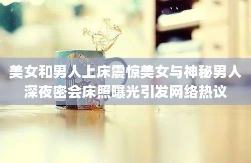 美女和男人上床震惊美女与神秘男人深夜密会床照曝光引发网络热议