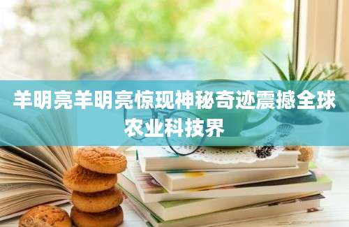羊明亮羊明亮惊现神秘奇迹震撼全球农业科技界