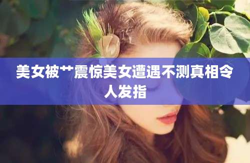 美女被艹震惊美女遭遇不测真相令人发指