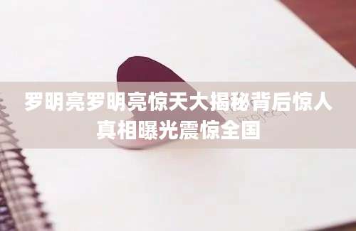 罗明亮罗明亮惊天大揭秘背后惊人真相曝光震惊全国