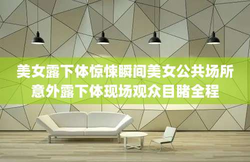 美女露下体惊悚瞬间美女公共场所意外露下体现场观众目睹全程