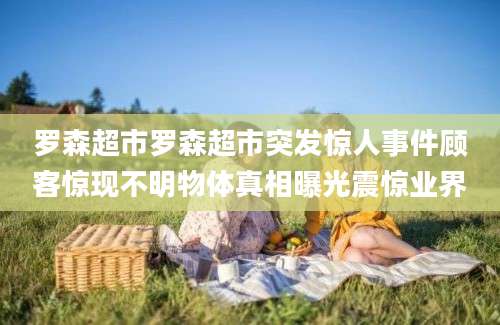 罗森超市罗森超市突发惊人事件顾客惊现不明物体真相曝光震惊业界
