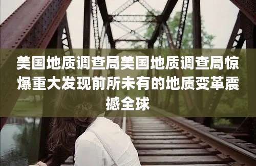 美国地质调查局美国地质调查局惊爆重大发现前所未有的地质变革震撼全球