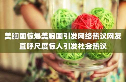 美胸图惊爆美胸图引发网络热议网友直呼尺度惊人引发社会热议