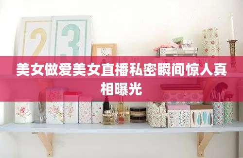 美女做爱美女直播私密瞬间惊人真相曝光