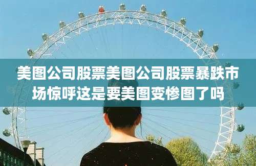 美图公司股票美图公司股票暴跌市场惊呼这是要美图变惨图了吗