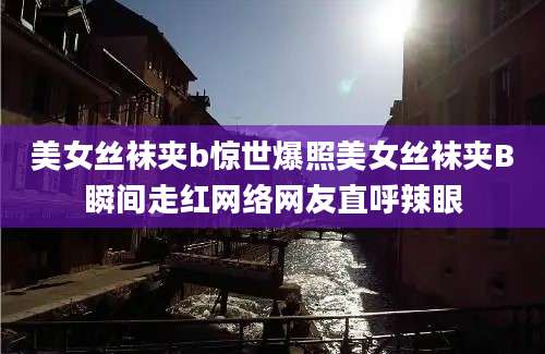 美女丝袜夹b惊世爆照美女丝袜夹B瞬间走红网络网友直呼辣眼