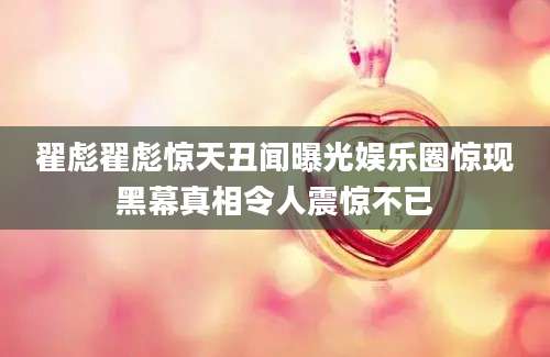 翟彪翟彪惊天丑闻曝光娱乐圈惊现黑幕真相令人震惊不已