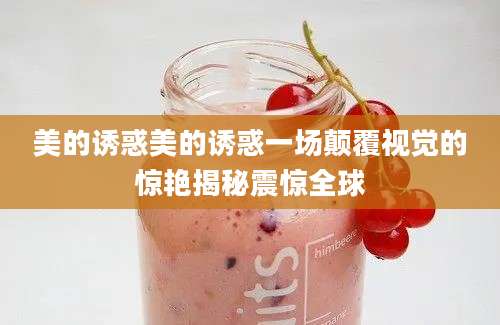 美的诱惑美的诱惑一场颠覆视觉的惊艳揭秘震惊全球