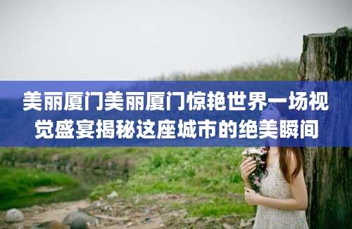 美丽厦门美丽厦门惊艳世界一场视觉盛宴揭秘这座城市的绝美瞬间
