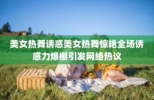 美女热舞诱惑美女热舞惊艳全场诱惑力爆棚引发网络热议