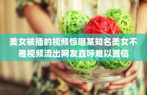 美女被插的视频惊曝某知名美女不雅视频流出网友直呼难以置信