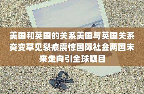 美国和英国的关系美国与英国关系突变罕见裂痕震惊国际社会两国未来走向引全球瞩目