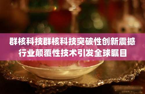 群核科技群核科技突破性创新震撼行业颠覆性技术引发全球瞩目