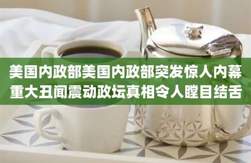 美国内政部美国内政部突发惊人内幕重大丑闻震动政坛真相令人瞠目结舌