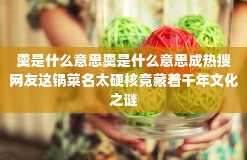 羹是什么意思羹是什么意思成热搜网友这锅菜名太硬核竟藏着千年文化之谜