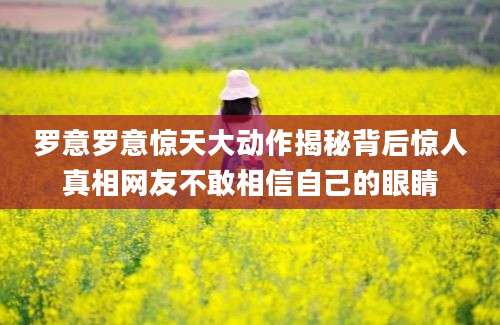 罗意罗意惊天大动作揭秘背后惊人真相网友不敢相信自己的眼睛