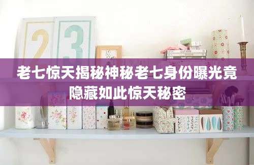 老七惊天揭秘神秘老七身份曝光竟隐藏如此惊天秘密