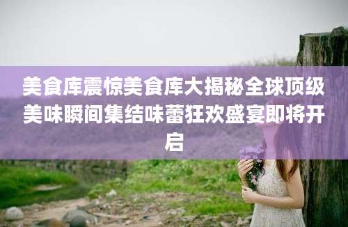 美食库震惊美食库大揭秘全球顶级美味瞬间集结味蕾狂欢盛宴即将开启