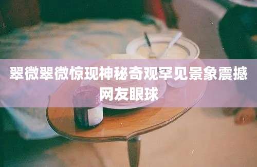 翠微翠微惊现神秘奇观罕见景象震撼网友眼球