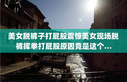 美女脱裤子打屁股震惊美女现场脱裤挥拳打屁股原因竟是这个...