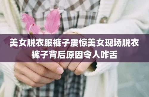 美女脱衣服裤子震惊美女现场脱衣裤子背后原因令人咋舌