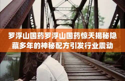 罗浮山国药罗浮山国药惊天揭秘隐藏多年的神秘配方引发行业震动