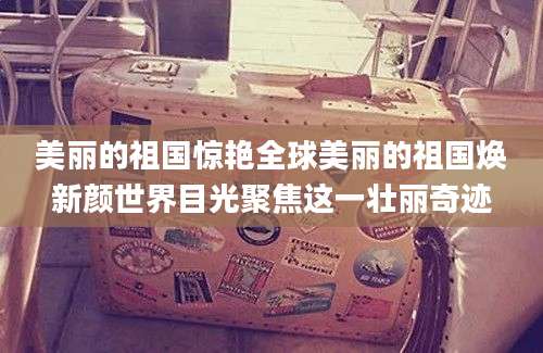 美丽的祖国惊艳全球美丽的祖国焕新颜世界目光聚焦这一壮丽奇迹