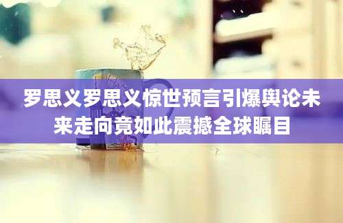 罗思义罗思义惊世预言引爆舆论未来走向竟如此震撼全球瞩目